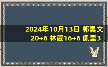 2024年10月13日 郭昊文20+6 林葳16+6 佩里31+14 同曦轻取深圳